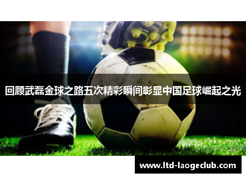 回顾武磊金球之路五次精彩瞬间彰显中国足球崛起之光