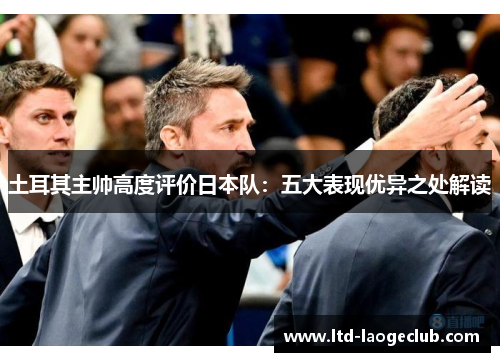 土耳其主帅高度评价日本队：五大表现优异之处解读