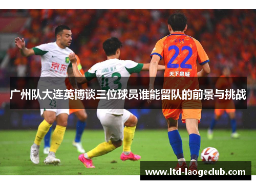 广州队大连英博谈三位球员谁能留队的前景与挑战