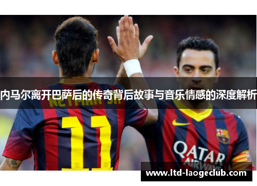 内马尔离开巴萨后的传奇背后故事与音乐情感的深度解析