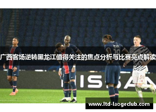 广西客场逆转黑龙江值得关注的焦点分析与比赛亮点解读