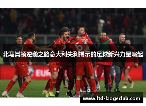 北马其顿逆袭之路意大利失利揭示的足球新兴力量崛起