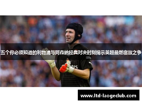 五个你必须知道的利物浦与阿森纳经典对决时刻揭示英超最燃宿敌之争 五个你必须知道的利物浦与阿森纳经典对决时刻揭示英超最燃宿敌之争