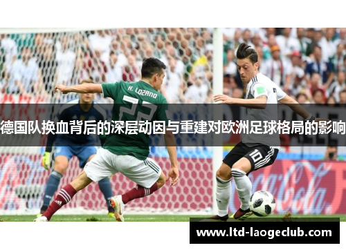 德国队换血背后的深层动因与重建对欧洲足球格局的影响 德国队换血背后的深层动因与重建对欧洲足球格局的影响