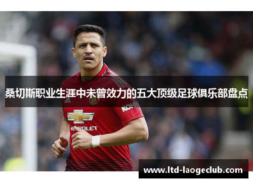 桑切斯职业生涯中未曾效力的五大顶级足球俱乐部盘点 桑切斯职业生涯中未曾效力的五大顶级足球俱乐部盘点