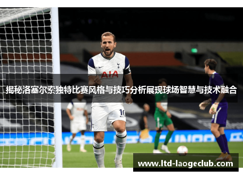 揭秘洛塞尔索独特比赛风格与技巧分析展现球场智慧与技术融合