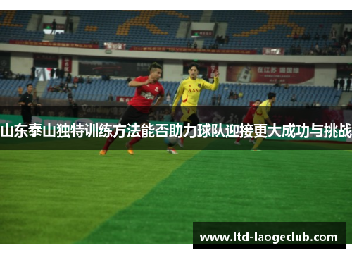 山东泰山独特训练方法能否助力球队迎接更大成功与挑战 山东泰山独特训练方法能否助力球队迎接更大成功与挑战