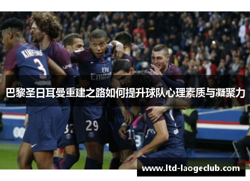 巴黎圣日耳曼重建之路如何提升球队心理素质与凝聚力