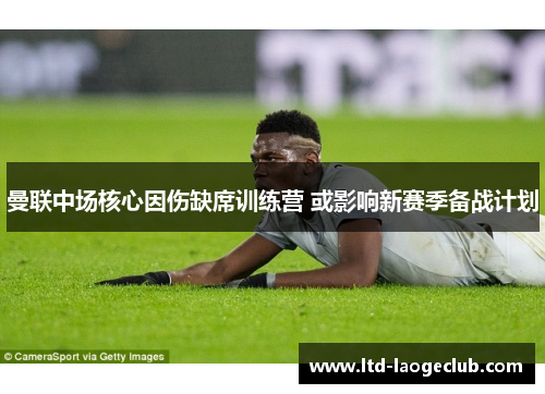 曼联中场核心因伤缺席训练营 或影响新赛季备战计划