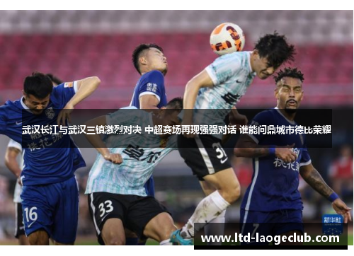 武汉长江与武汉三镇激烈对决 中超赛场再现强强对话 谁能问鼎城市德比荣耀