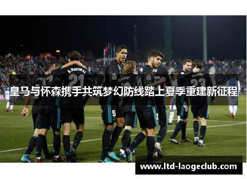 皇马与怀森携手共筑梦幻防线踏上夏季重建新征程 皇马与怀森携手共筑梦幻防线踏上夏季重建新征程