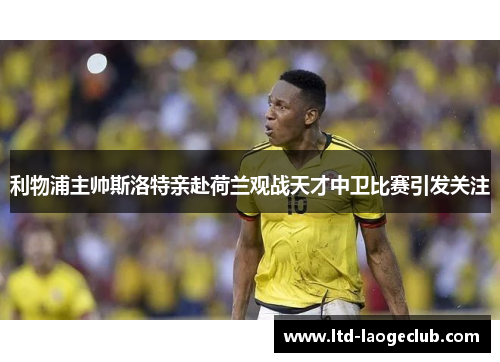 利物浦主帅斯洛特亲赴荷兰观战天才中卫比赛引发关注