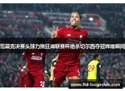 范戴克决赛头球力挽狂澜联赛杯绝杀切尔西夺冠辉煌瞬间