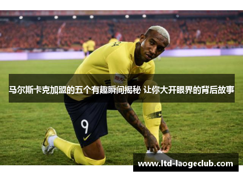 马尔斯卡克加盟的五个有趣瞬间揭秘 让你大开眼界的背后故事 马尔斯卡克加盟的五个有趣瞬间揭秘 让你大开眼界的背后故事