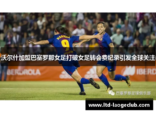 沃尔什加盟巴塞罗那女足打破女足转会费纪录引发全球关注 沃尔什加盟巴塞罗那女足打破女足转会费纪录引发全球关注